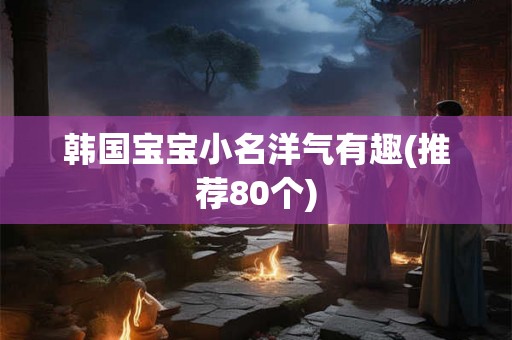 韩国宝宝小名洋气有趣(推荐80个)