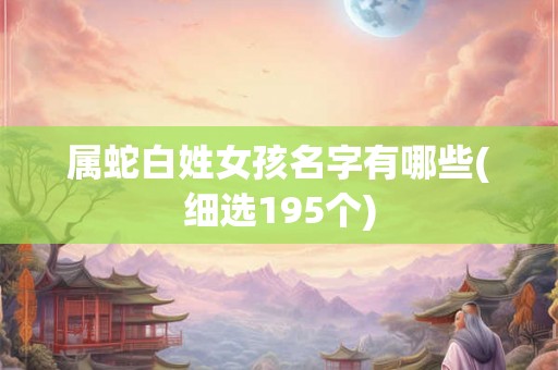 属蛇白姓女孩名字有哪些(细选195个) 属蛇白姓女孩名字有哪些(细选195个)