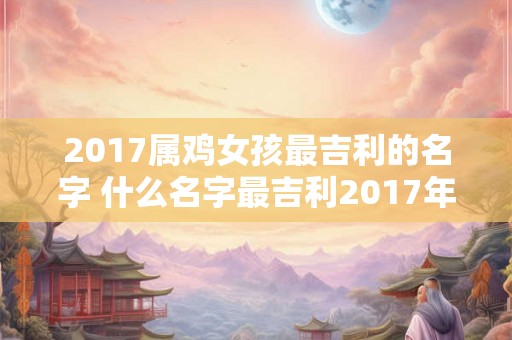 2017属鸡女孩最吉利的名字 什么名字最吉利2017年属鸡女孩 2017属鸡女孩最吉利的名字 什么名字最吉利2017年属鸡女孩
