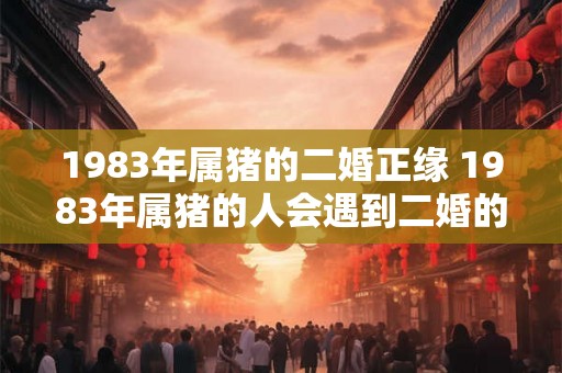 1983年属猪的二婚正缘 1983年属猪的人会遇到二婚的正缘吗