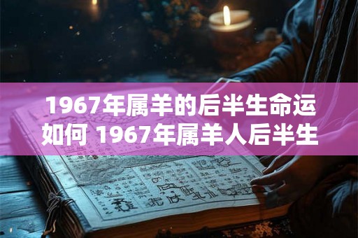 1967年属羊的后半生命运如何 1967年属羊人后半生运势如何 1967年属羊的后半生命运如何 1967年属羊人后半生运势如何