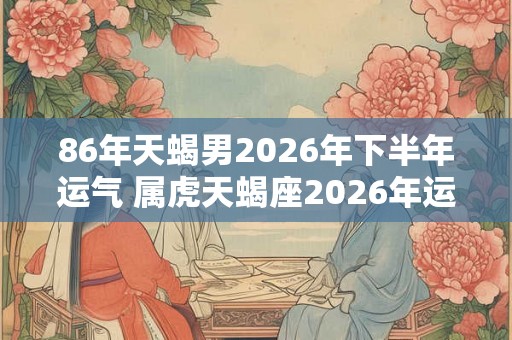 86年天蝎男2026年下半年运气 属虎天蝎座2026年运势如何 86年天蝎男2026年下半年运气 属虎天蝎座2026年运势如何