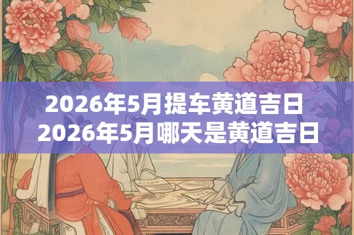 2026年5月提车黄道吉日 2026年5月哪天是黄道吉日提车呢