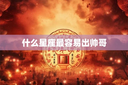 什么星座最容易出帅哥 什么星座最容易出帅哥