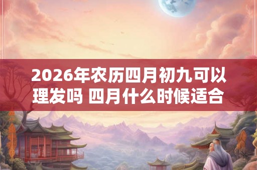 2026年农历四月初九可以理发吗 四月什么时候适合理发 2026年农历四月初九可以理发吗 四月什么时候适合理发