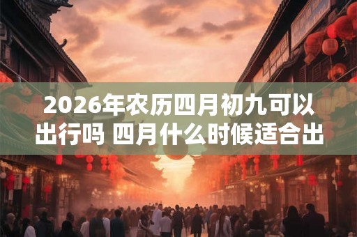 2026年农历四月初九可以出行吗 四月什么时候适合出行