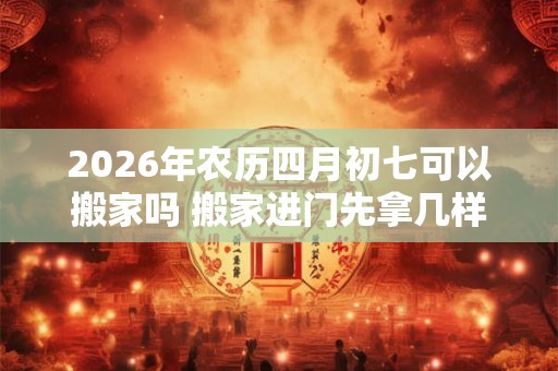 2026年农历四月初七可以搬家吗 搬家进门先拿几样东西