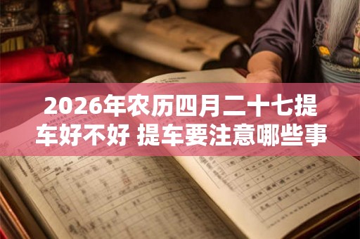 2026年农历四月二十七提车好不好 提车要注意哪些事项