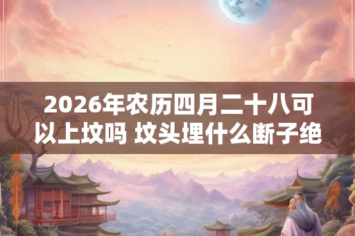 2026年农历四月二十八可以上坟吗 坟头埋什么断子绝孙 2026年农历四月二十八可以上坟吗 坟头埋什么断子绝孙