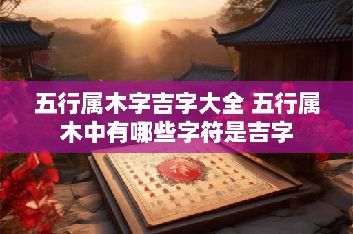 五行属木字吉字大全 五行属木中有哪些字符是吉字 五行属木字吉字大全 五行属木中有哪些字符是吉字
