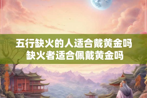 五行缺火的人适合戴黄金吗 缺火者适合佩戴黄金吗