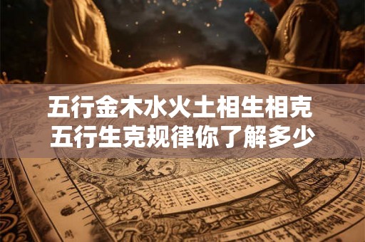五行金木水火土相生相克 五行生克规律你了解多少 五行金木水火土相生相克 五行生克规律你了解多少