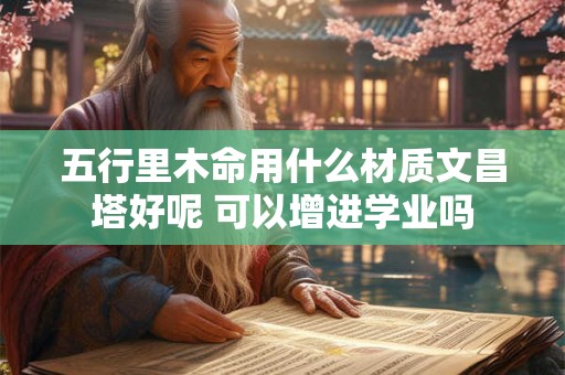 五行里木命用什么材质文昌塔好呢 可以增进学业吗