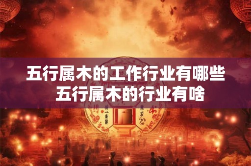 五行属木的工作行业有哪些 五行属木的行业有啥