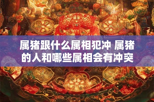 属猪跟什么属相犯冲 属猪的人和哪些属相会有冲突 属猪跟什么属相犯冲 属猪的人和哪些属相会有冲突