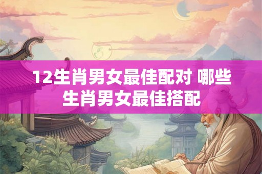 12生肖男女最佳配对 哪些生肖男女最佳搭配