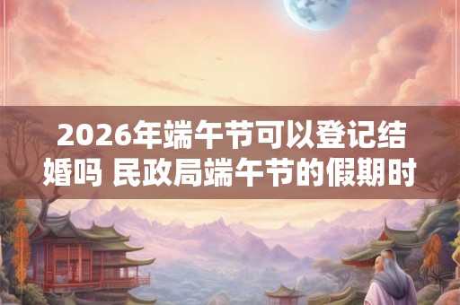 2026年端午节可以登记结婚吗 民政局端午节的假期时间