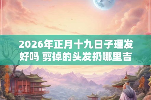 2026年正月十九日子理发好吗 剪掉的头发扔哪里吉利