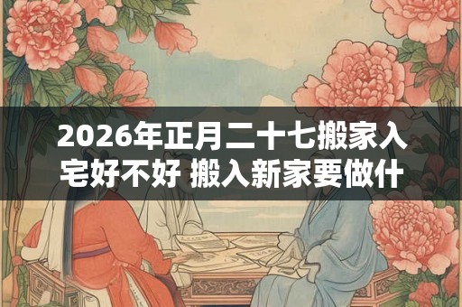 2026年正月二十七搬家入宅好不好 搬入新家要做什么