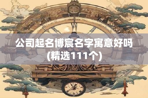 公司起名博宸名字寓意好吗(精选111个)