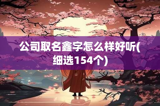 公司取名鑫字怎么样好听(细选154个)