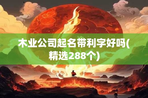 木业公司起名带利字好吗(精选288个)