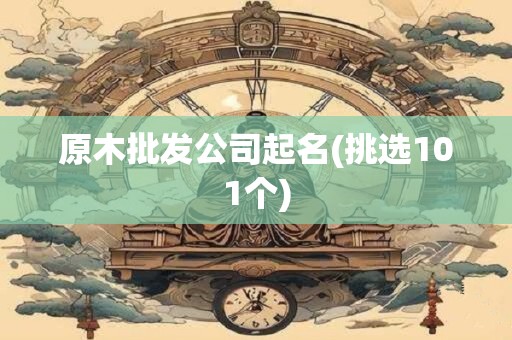 原木批发公司起名(挑选101个)