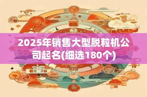 2025年销售大型脱粒机公司起名(细选180个)