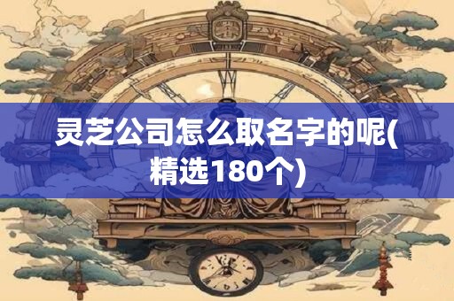 灵芝公司怎么取名字的呢(精选180个)