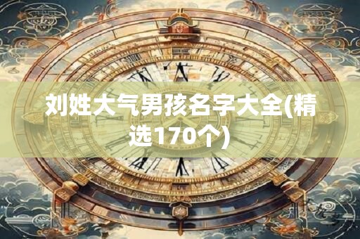 刘姓大气男孩名字大全(精选170个)