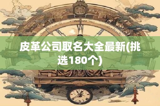 皮革公司取名大全最新(挑选180个)