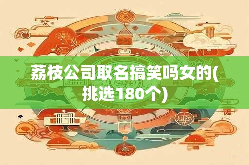 荔枝公司取名搞笑吗女的(挑选180个)