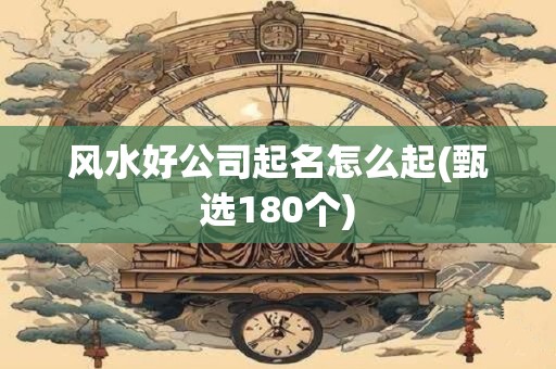 风水好公司起名怎么起(甄选180个)