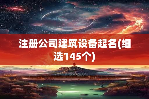 注册公司建筑设备起名(细选145个)