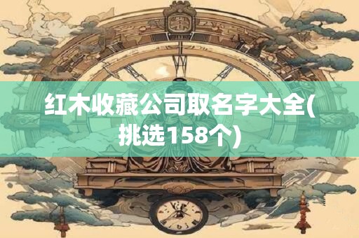 红木收藏公司取名字大全(挑选158个)