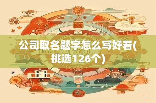 公司取名题字怎么写好看(挑选126个)