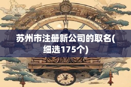 苏州市注册新公司的取名(细选175个)