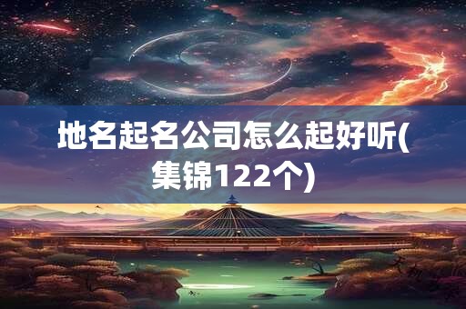 地名起名公司怎么起好听(集锦122个)