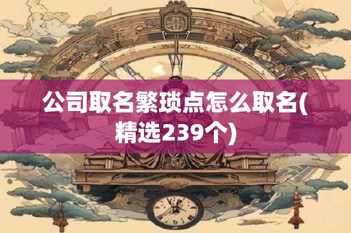 公司取名繁琐点怎么取名(精选239个)
