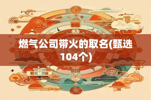 燃气公司带火的取名(甄选104个)