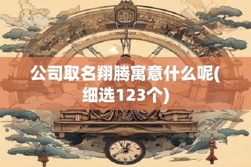 公司取名翔腾寓意什么呢(细选123个)