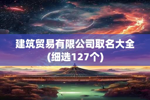 建筑贸易有限公司取名大全(细选127个)