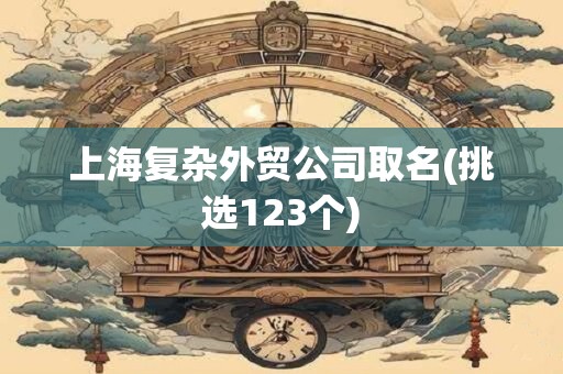 上海复杂外贸公司取名(挑选123个)