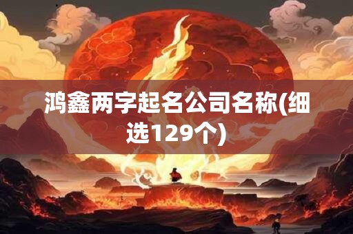 鸿鑫两字起名公司名称(细选129个)