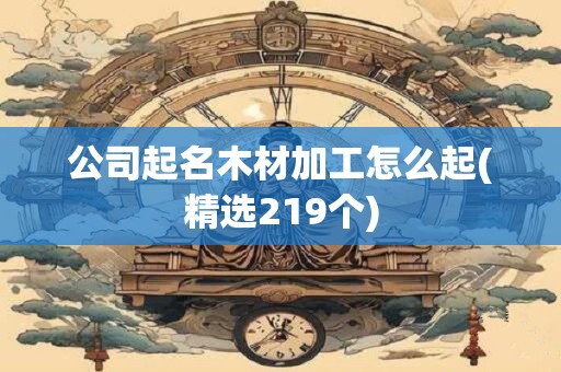 公司起名木材加工怎么起(精选219个)