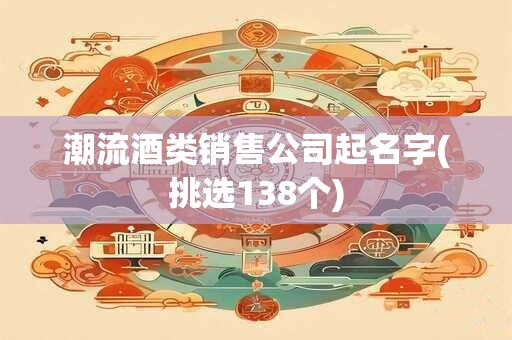 潮流酒类销售公司起名字(挑选138个)