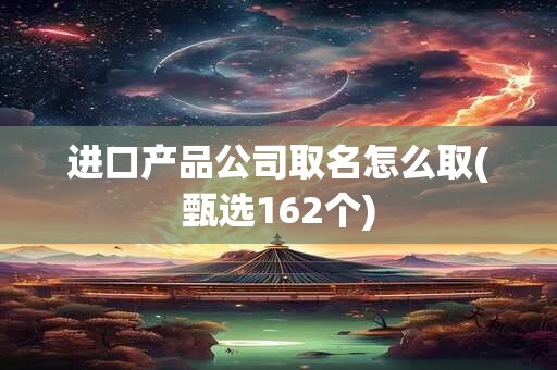 进口产品公司取名怎么取(甄选162个)