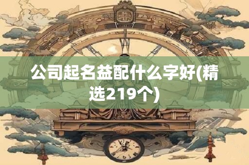 公司起名益配什么字好(精选219个)