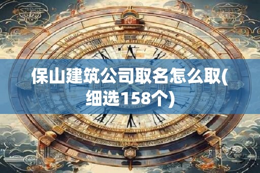 保山建筑公司取名怎么取(细选158个)