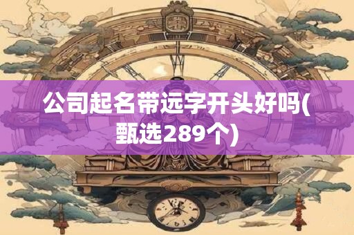 公司起名带远字开头好吗(甄选289个)